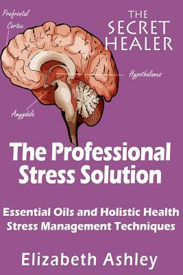 The Professional Stress Solutution: Essential Oils and Holistic Health Stress Management Techniques by Elizabeth Ashley