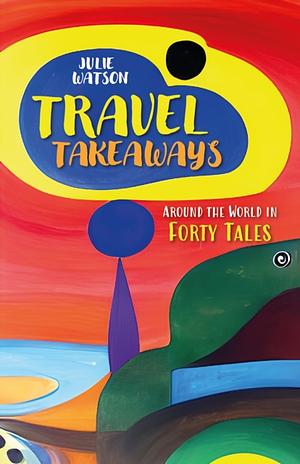 Travel Takeaways: Around The World in Forty Tales by Julie Watson