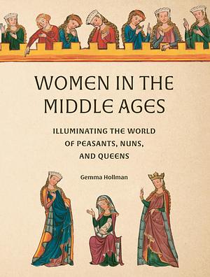 Women in the Middle Ages: Illuminating the World of Peasants, Nuns, and Queens by Gemma Hollman