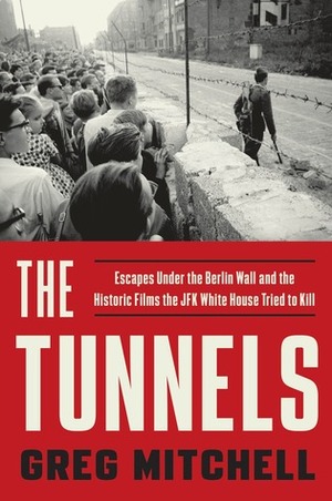 The Tunnels: Escapes Under the Berlin Wall and the Historic Films the JFK White House Tried to Kill by Greg Mitchell