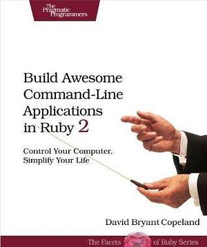 Build Awesome Command-Line Applications in Ruby 2: Control Your Computer, Simplify Your Life by David Bryant Copeland, David Bryant Copeland