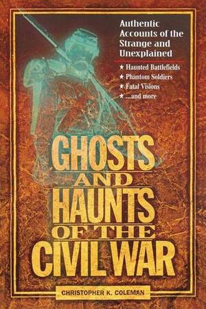 Ghosts and Haunts of the Civil War: Authentic Accounts of the Strange and Unexplained by Christopher K. Coleman