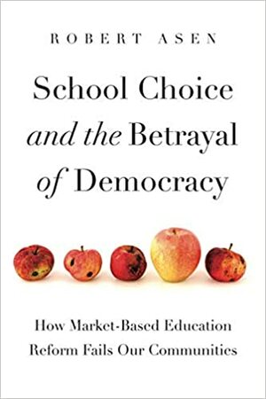 School Choice and the Betrayal of Democracy: How Market-Based Education Reform Fails Our Communities by Robert Asen