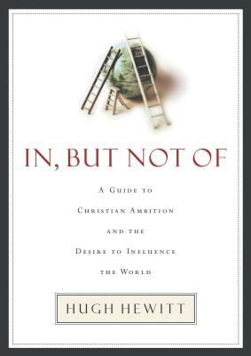 In, But Not of: A Guide to Christian Ambition and the Desire to Influence the World by Hugh Hewitt