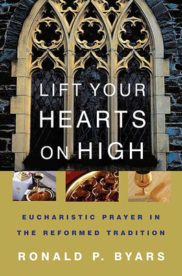 Lift Your Hearts on High: Eucharistic Prayer in the Reformed Tradition by Ronald P. Byars