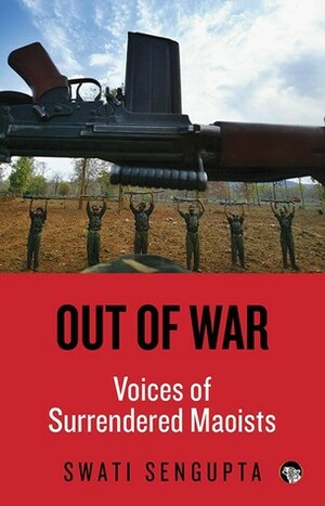 Out of War: Voices of Surrendered Maoists by Swati Sengupta