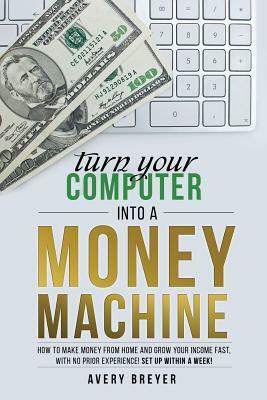 Turn Your Computer Into a Money Machine: How to make money from home and grow your income fast, with no prior experience! Set up within a week! by Avery Breyer