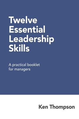 Twelve Essential Leadership Skills: A practical booklet for managers by Ken Thompson