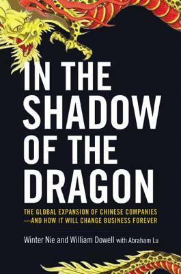 In the Shadow of the Dragon: The Global Expansion of Chinese Companies--And How It Will Change Business Forever by William Dowell, Winter Nie