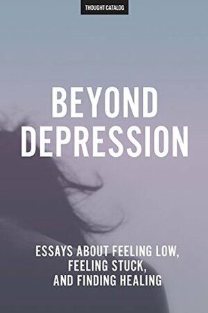 Beyond Depression: Essays About Feeling Low, Feeling Stuck, And Finding Healing by Thought Catalog