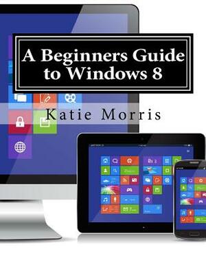 A Beginners Guide to Windows 8: The Unofficial Guide to Using Windows 8 by Katie Morris