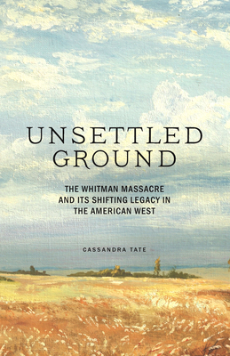 Unsettled Ground: The Whitman Massacre and Its Shifting Legacy in the American West by Cassandra Tate