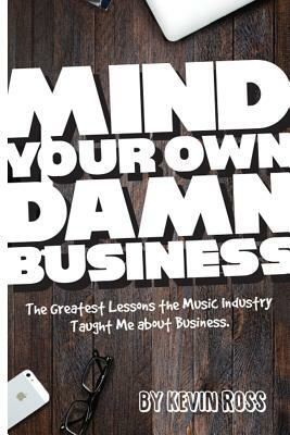 Mind Your Own Damn Business: The Greatest Lessons the Music Industry Taught Me about Business by Kevin Ross