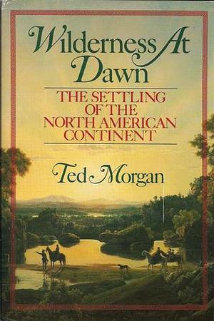 Wilderness At Dawn: The Settling of the North American Continent by Ted Morgan, Ted Morgan