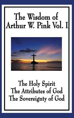 The Wisdom of Arthur W. Pink Vol I: The Holy Spirit, The Attributes of God, The Sovereignty of God by Arthur W. Pink