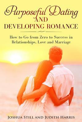 Purposeful Dating and Developing Romance: How to Go from Zero to Success in Relationships, Love and Marriage by Joshua Still, Judith Harris