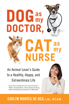 Dog as My Doctor, Cat as My Nurse: An Animal Lover's Guide to a Healthy, Happy, and Extraordinary Life by Carlyn Montes De Oca