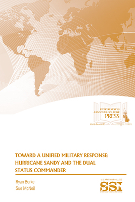 Toward a Unified Military Response: Hurricane Sandy and the Dual Status Commander: Hurricane Sandy and the Dual Status Coommander by Ryan Burke, Sue McNeil