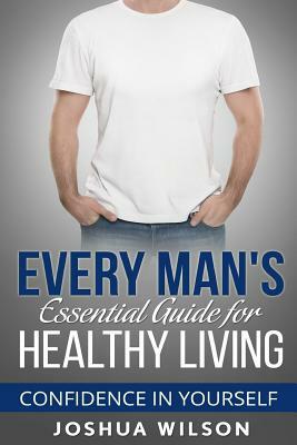 Every Man's Essential Guide for Healthy Living: Confidence in Yourself by Joshua Wilson