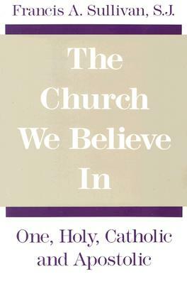 The Church We Believe in: One, Holy, Catholic and Apostolic by Francis a. Sullivan