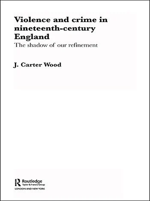 Violence and Crime in Nineteenth Century England: The Shadow of our Refinement by J. Carter Wood