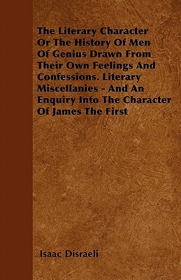 The Literary Character Or The History Of Men Of Genius Drawn From Their Own Feelings And Confessions. Literary Miscellanies - And An Enquiry Into The by Isaac Disraeli