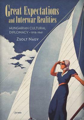 Great Expectations and Interwar Realities: Cultural Diplomacy in Horthy's Hungary by Zsolt Nagy