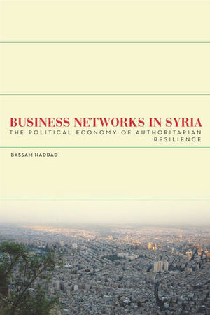 Business Networks in Syria: The Political Economy of Authoritarian Resilience by Bassam Haddad