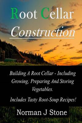 Root Cellar Construction: Building A Root Cellar - Including Growing Preparing And Storing Vegetables. Includes Tasty Root-Soup Recipes! by Norman J. Stone