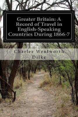 Greater Britain: A Record of Travel in English-Speaking Countries During 1866-7 by Charles Wentworth Dilke