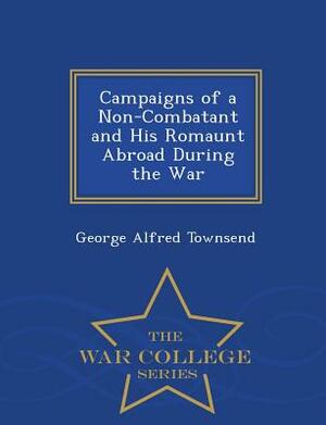 Campaigns of a Non-Combatant and His Romaunt Abroad During the War - War College Series by George Alfred Townsend