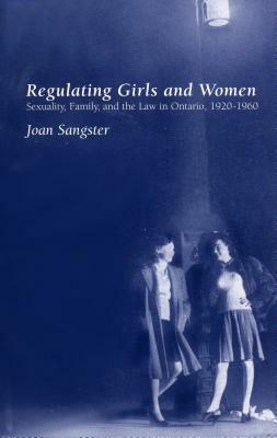 Regulating Girls And Women: Sexuality, Family And The Law In Ontario, 1920 1960 by Joan Sangster