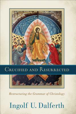 Crucified and Resurrected: Restructuring the Grammar of Christology by Ingolf U. Dalferth