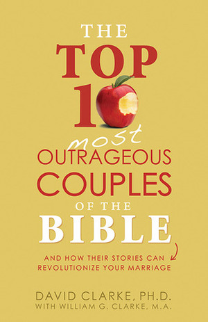 The Top 10 Most Outrageous Couples of the Bible: And How Their Stories Can Revolutionize Your Marriage by David E. Clarke