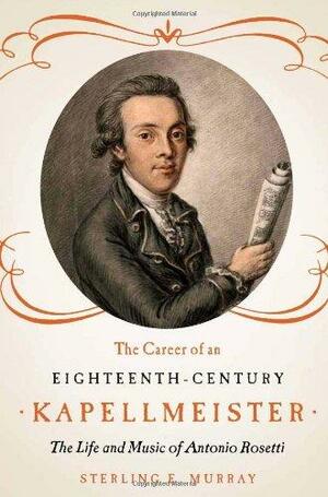 The Career of an Eighteenth-Century Kapellmeister: The Life and Music of Antonio Rosetti by Sterling E. Murray