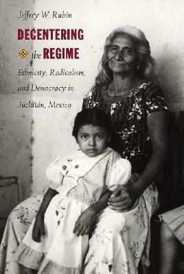 Decentering the Regime: Ethnicity, Radicalism, and Democracy in Juchitán, Mexico by Jeffrey W. Rubin