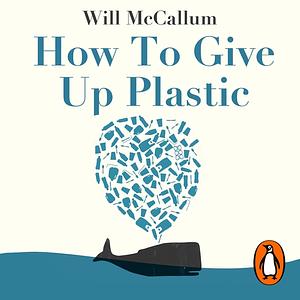 How to Give Up Plastic: A Guide to Changing the World, One Plastic Bottle at a Time by Will McCallum