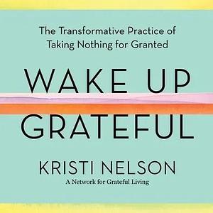 Wake Up Grateful: The Transformative Practice of Taking Nothing for Granted by Kristi Nelson