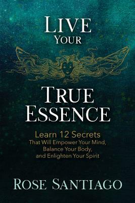 Live Your True Essence: Learn 12 Secrets That Will Empower Your Mind, Balance Your Body, and Enlighten Your Spirit by Rose Santiago