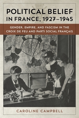 Political Belief in France, 1927-1945: Gender, Empire, and Fascism in the Croix de Feu and Parti Social Francais by Caroline Campbell