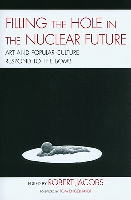 Filling the Hole in the Nuclear Future: Art and Popular Culture Respond to the Bomb by Robert Jacobs