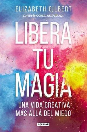 Libera tu magia: Una vida creativa más allá del miedo by Elizabeth Gilbert