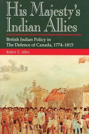 His Majesty's Indian Allies: British Indian Policy in the Defence of Canada 1774-1815 by Robert S. Allen