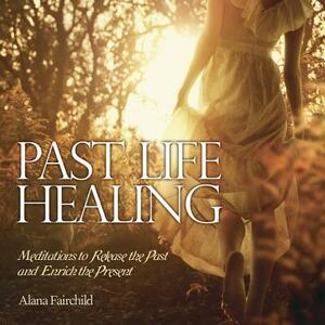 Past Life Healing: Meditations to Release the Past and Enrich the Present by Alana Fairchild