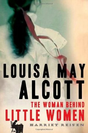 Louisa May Alcott: The Woman Behind Little Women by Harriet Reisen