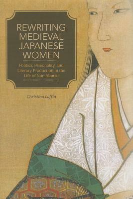 Rewriting Medieval Japanese Women: Politics, Personality, and Literary Production in the Life of Nun Abutsu by Christina Laffin