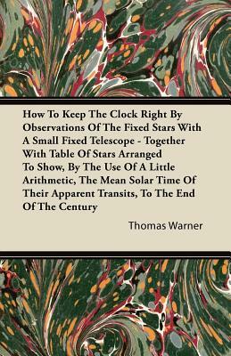 How To Keep The Clock Right By Observations Of The Fixed Stars With A Small Fixed Telescope - Together With Table Of Stars Arranged To Show, By The Us by Thomas Warner