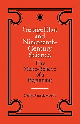 George Eliot and Nineteenth-Century Science: The Make-Believe of a Beginning by Sally Shuttleworth