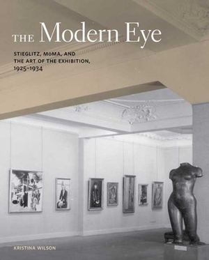 The Modern Eye: Stieglitz, MoMA, and the Art of the Exhibition, 1925-1934 by Kristina Wilson