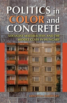 Politics in Color and Concrete: Socialist Materialities and the Middle Class in Hungary by Krisztina Fehérváry